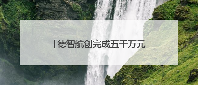 德智航创完成五千万元 A+轮融资，加速产业升级与全球化布局