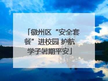 徽州区“安全套餐”进校园 护航学子暑期平安