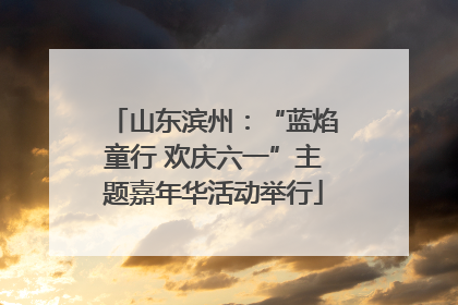 山东滨州：“蓝焰童行 欢庆六一”主题嘉年华活动举行