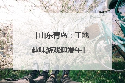 山东青岛：工地趣味游戏迎端午