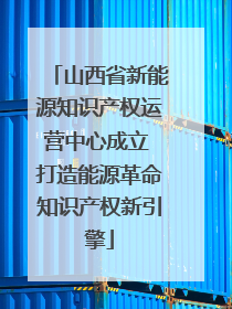 山西省新能源知识产权运营中心成立 打造能源革命知识产权新引擎