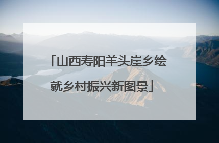 山西寿阳羊头崖乡绘就乡村振兴新图景