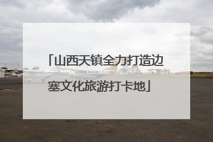 山西天镇全力打造边塞文化旅游打卡地