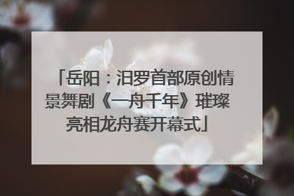岳阳：汨罗首部原创情景舞剧《一舟千年》璀璨亮相龙舟赛开幕式