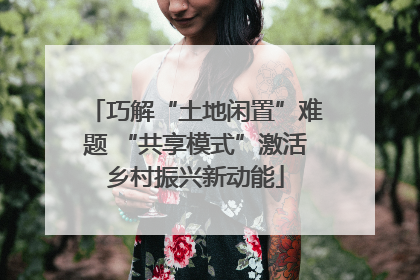 巧解“土地闲置”难题 “共享模式”激活乡村振兴新动能
