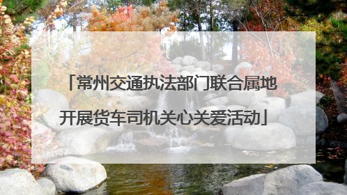 常州交通执法部门联合属地开展货车司机关心关爱活动