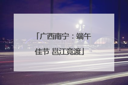 广西南宁：端午佳节 邕江竞渡