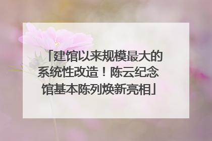 建馆以来规模最大的系统性改造！陈云纪念馆基本陈列焕新亮相