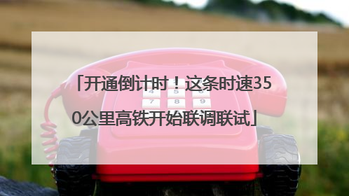 开通倒计时！这条时速350公里高铁开始联调联试