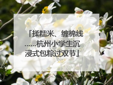 揉糯米、缠棉线……杭州小学生沉浸式包粽过双节