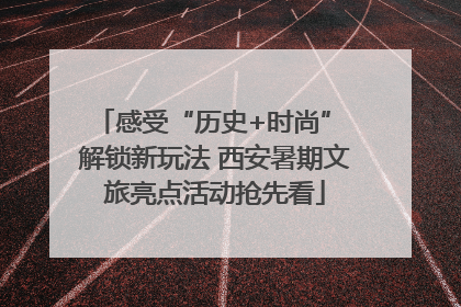 感受“历史+时尚” 解锁新玩法 西安暑期文旅亮点活动抢先看