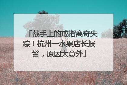 戴手上的戒指离奇失踪！杭州一水果店长报警，原因太意外