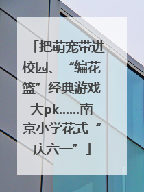 把萌宠带进校园、“编花篮”经典游戏大pk……南京小学花式“庆六一”
