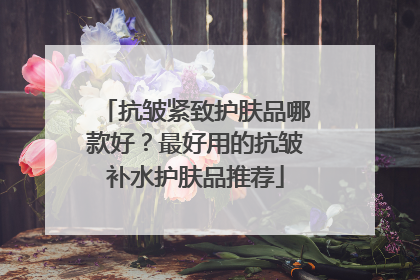 抗皱紧致护肤品哪款好？最好用的抗皱补水护肤品推荐