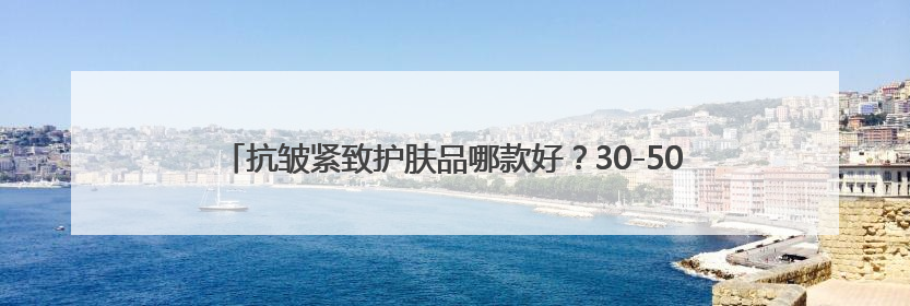 抗皱紧致护肤品哪款好？30-50岁抗皱品牌大汇总，2025莫错过
