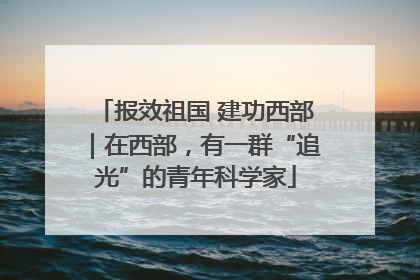 报效祖国 建功西部｜在西部，有一群“追光”的青年科学家