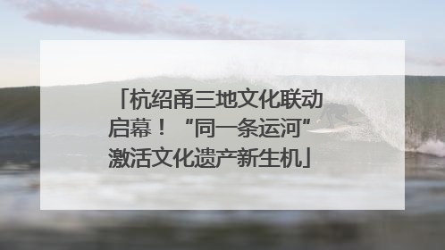 杭绍甬三地文化联动启幕！“同一条运河”激活文化遗产新生机