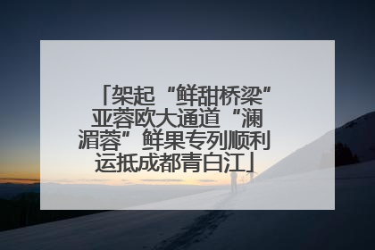 架起“鲜甜桥梁” 亚蓉欧大通道“澜湄蓉”鲜果专列顺利运抵成都青白江