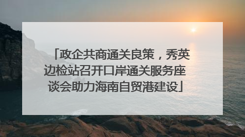 政企共商通关良策，秀英边检站召开口岸通关服务座谈会助力海南自贸港建设