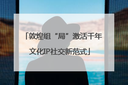 敦煌组“局”激活千年文化IP社交新范式
