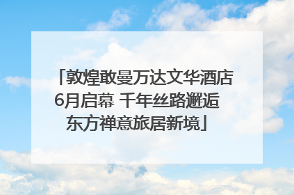 敦煌敢曼万达文华酒店6月启幕 千年丝路邂逅东方禅意旅居新境