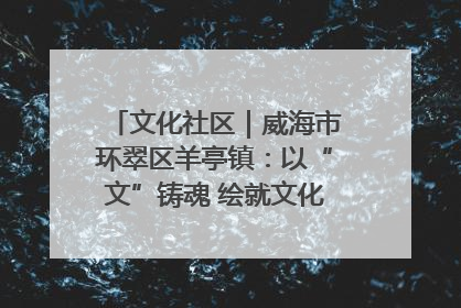 文化社区｜威海市环翠区羊亭镇：以“文”铸魂 绘就文化社区新画卷