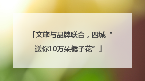 文旅与品牌联合，四城“送你10万朵栀子花”
