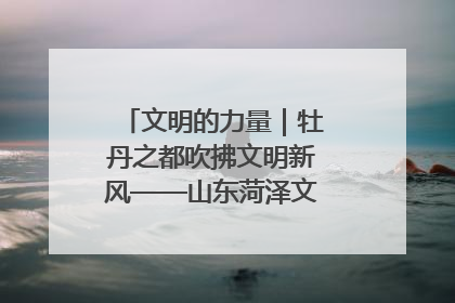 文明的力量｜牡丹之都吹拂文明新风——山东菏泽文明创建一线见闻