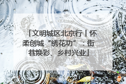文明城区北京行丨怀柔创城“绣花功”：街巷焕彩、乡村兴业