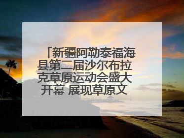 新疆阿勒泰福海县第二届沙尔布拉克草原运动会盛大开幕 展现草原文化魅力