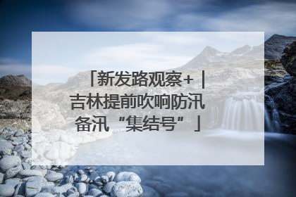 新发路观察+｜吉林提前吹响防汛备汛“集结号”