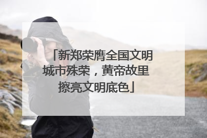 新郑荣膺全国文明城市殊荣，黄帝故里擦亮文明底色
