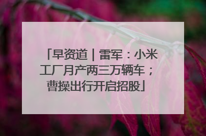早资道｜雷军：小米工厂月产两三万辆车；曹操出行开启招股