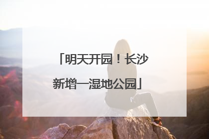 明天开园！长沙新增一湿地公园
