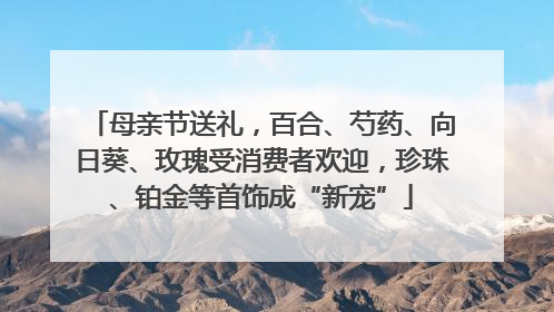 母亲节送礼，百合、芍药、向日葵、玫瑰受消费者欢迎，珍珠、铂金等首饰成“新宠”