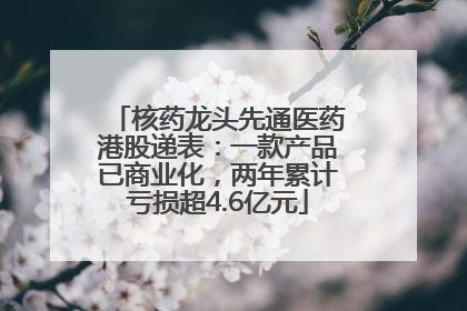 核药龙头先通医药港股递表：一款产品已商业化，两年累计亏损超4.6亿元