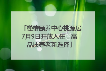 槿椿颐养中心桃源居7月9日开放入住，高品质养老新选择