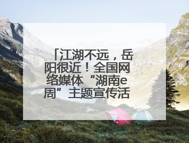 江湖不远，岳阳很近！全国网络媒体“湖南e周”主题宣传活动在岳阳启动
