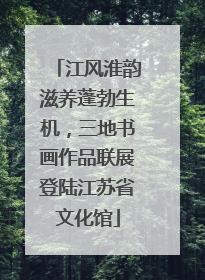 江风淮韵滋养蓬勃生机，三地书画作品联展登陆江苏省文化馆
