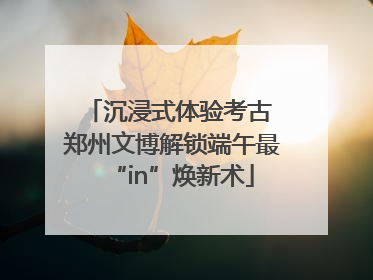 沉浸式体验考古 郑州文博解锁端午最“in”焕新术