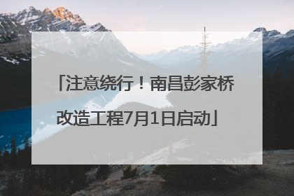 注意绕行！南昌彭家桥改造工程7月1日启动