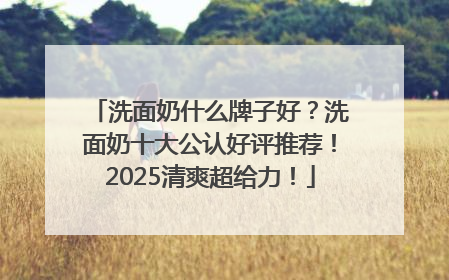 洗面奶什么牌子好？洗面奶十大公认好评推荐！2025清爽超给力！