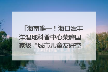 海南唯一！海口潭丰洋湿地科普中心荣膺国家级“城市儿童友好空间建设园区”称号