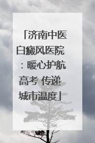 济南中医白癜风医院：暖心护航高考 传递城市温度