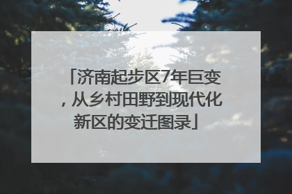 济南起步区7年巨变，从乡村田野到现代化新区的变迁图录
