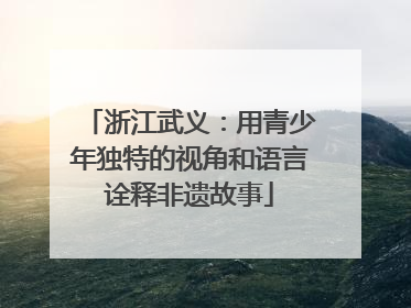 浙江武义：用青少年独特的视角和语言诠释非遗故事