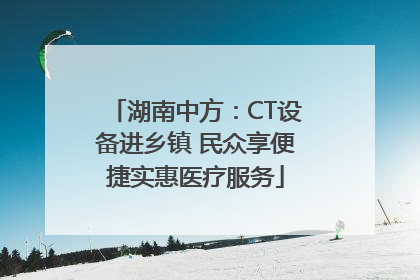 湖南中方：CT设备进乡镇 民众享便捷实惠医疗服务