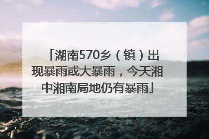 湖南570乡（镇）出现暴雨或大暴雨，今天湘中湘南局地仍有暴雨