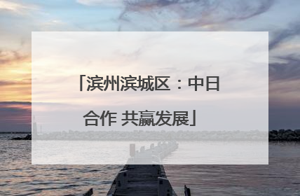 滨州滨城区：中日合作 共赢发展