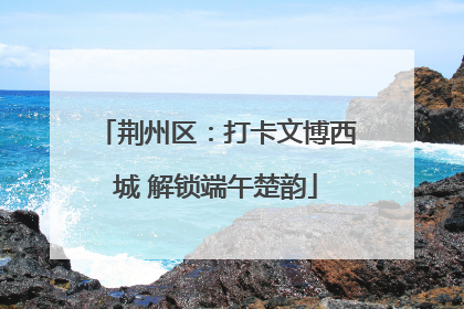 荆州区：打卡文博西城 解锁端午楚韵